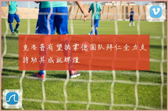 克洛普有望执掌德国队拜仁全力支持助其成就辉煌