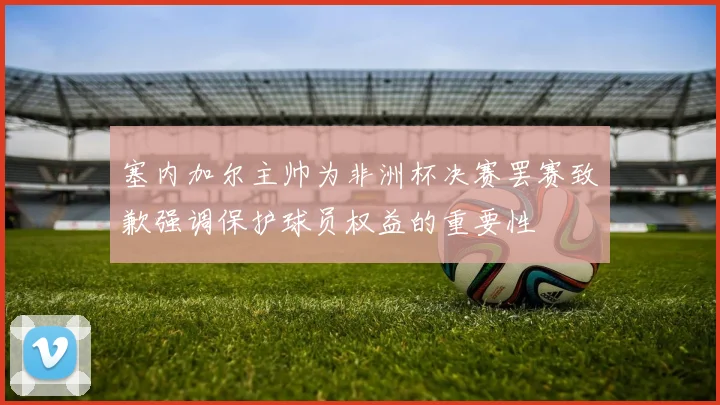 塞内加尔主帅为非洲杯决赛罢赛致歉强调保护球员权益的重要性