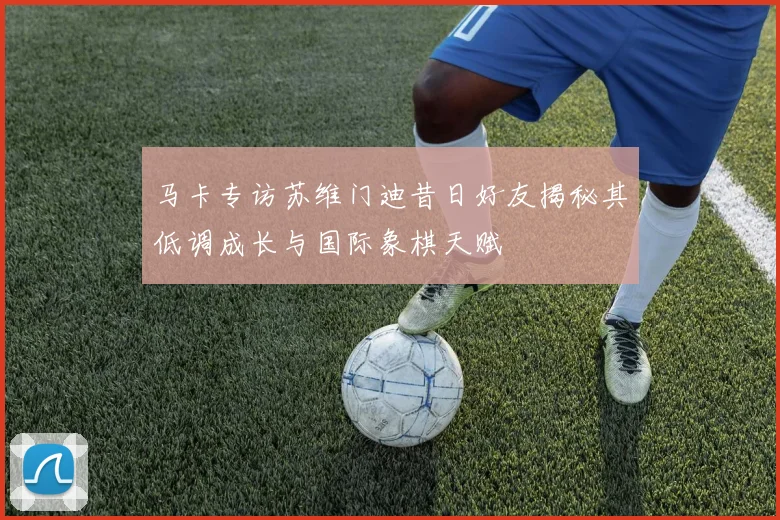 马卡专访苏维门迪昔日好友揭秘其低调成长与国际象棋天赋