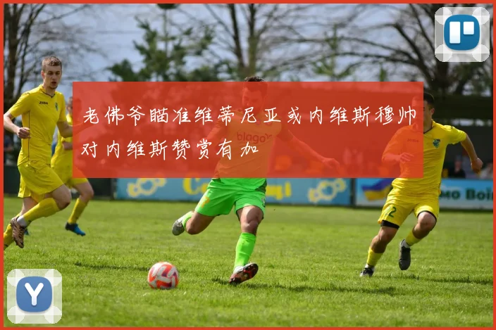 老佛爷瞄准维蒂尼亚或内维斯穆帅对内维斯赞赏有加