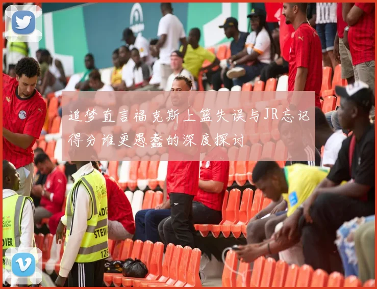 追梦直言福克斯上篮失误与JR忘记得分谁更愚蠢的深度探讨