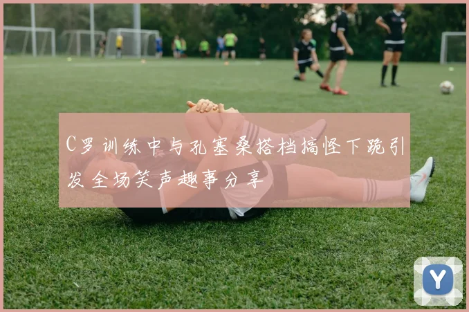 C罗训练中与孔塞桑搭档搞怪下跪引发全场笑声趣事分享