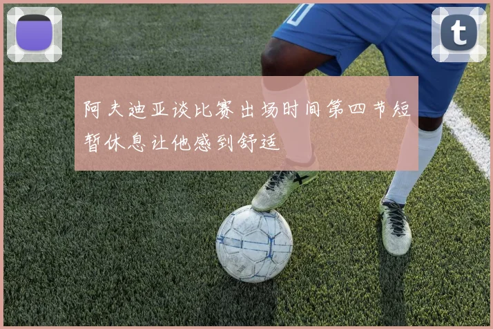 阿夫迪亚谈比赛出场时间第四节短暂休息让他感到舒适