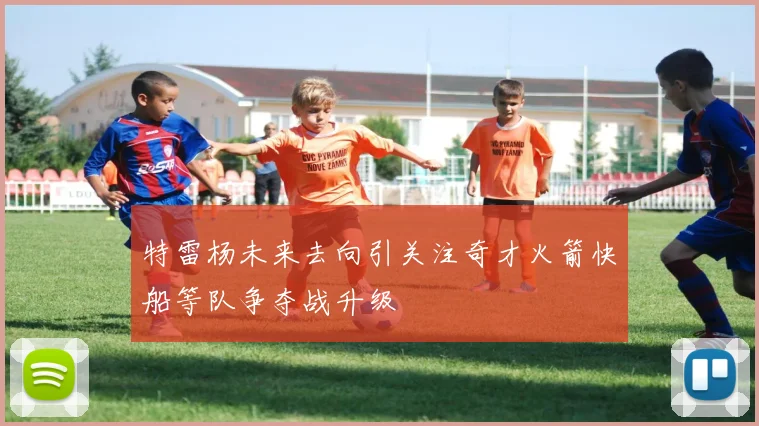 特雷杨未来去向引关注奇才火箭快船等队争夺战升级