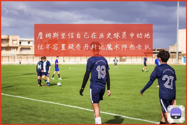 詹姆斯坚信自己在历史球员中的地位不容置疑乔丹科比魔术师也会认同