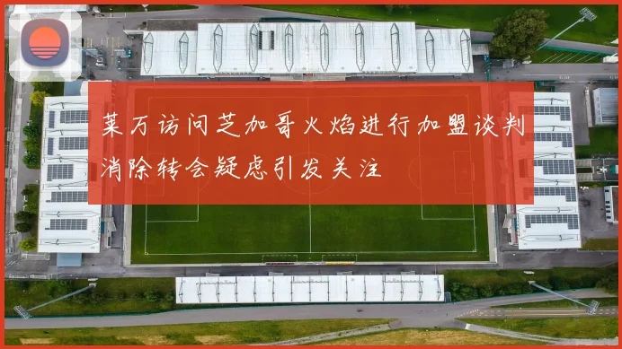 莱万访问芝加哥火焰进行加盟谈判消除转会疑虑引发关注