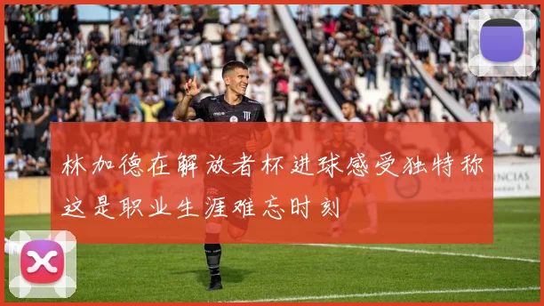 林加德在解放者杯进球感受独特称这是职业生涯难忘时刻
