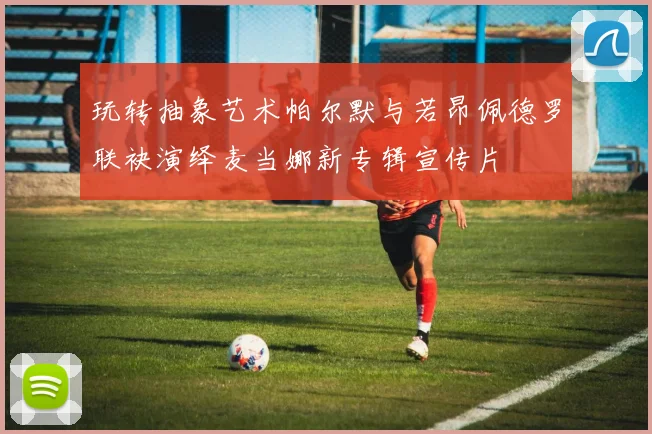 玩转抽象艺术帕尔默与若昂佩德罗联袂演绎麦当娜新专辑宣传片