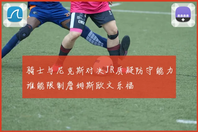 骑士与尼克斯对决JR质疑防守能力谁能限制詹姆斯欧文乐福