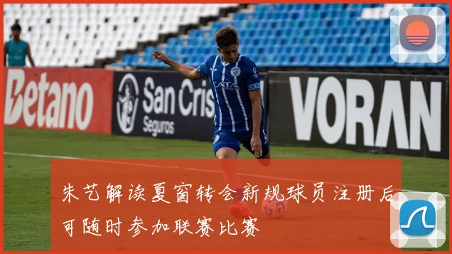 朱艺解读夏窗转会新规球员注册后可随时参加联赛比赛