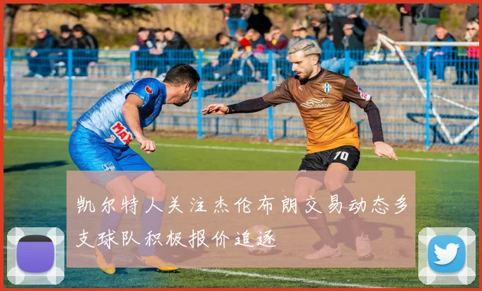 凯尔特人关注杰伦布朗交易动态多支球队积极报价追逐