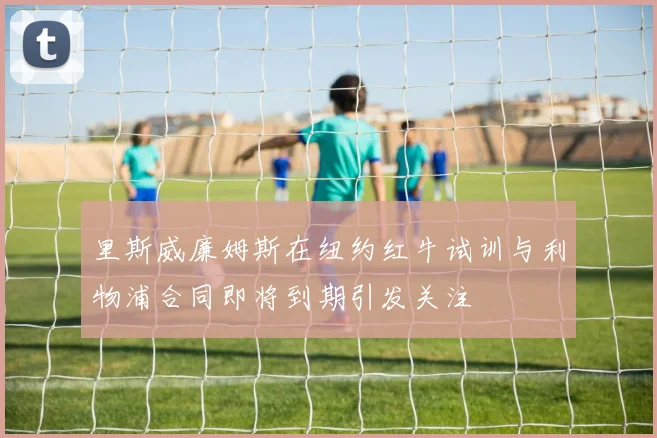 里斯威廉姆斯在纽约红牛试训与利物浦合同即将到期引发关注