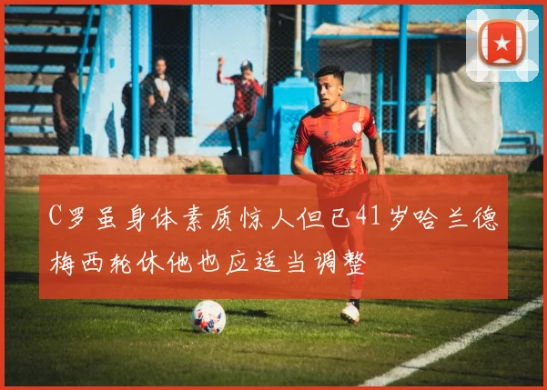 C罗虽身体素质惊人但已41岁哈兰德梅西轮休他也应适当调整
