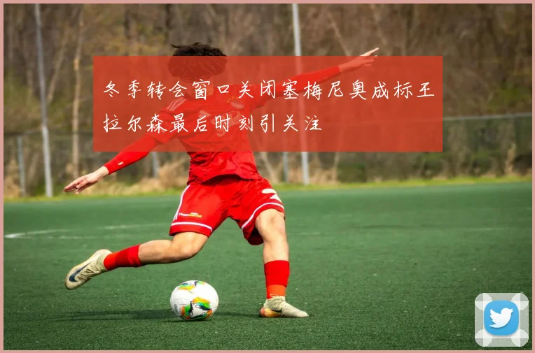 冬季转会窗口关闭塞梅尼奥成标王拉尔森最后时刻引关注