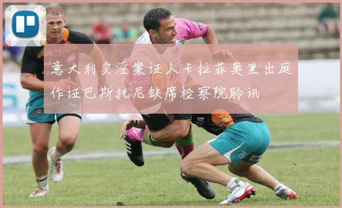 意大利卖淫案证人卡拉菲奥里出庭作证巴斯托尼缺席检察院聆讯