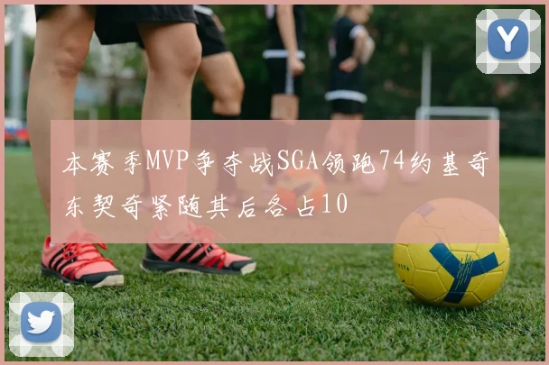 本赛季MVP争夺战SGA领跑74约基奇东契奇紧随其后各占10