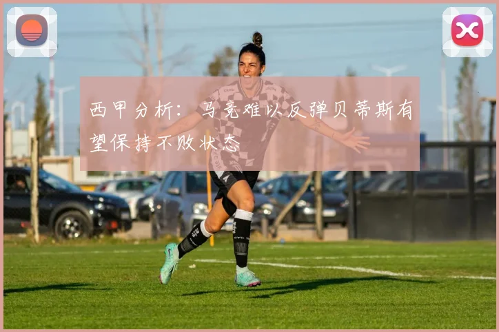 西甲分析：马竞难以反弹贝蒂斯有望保持不败状态