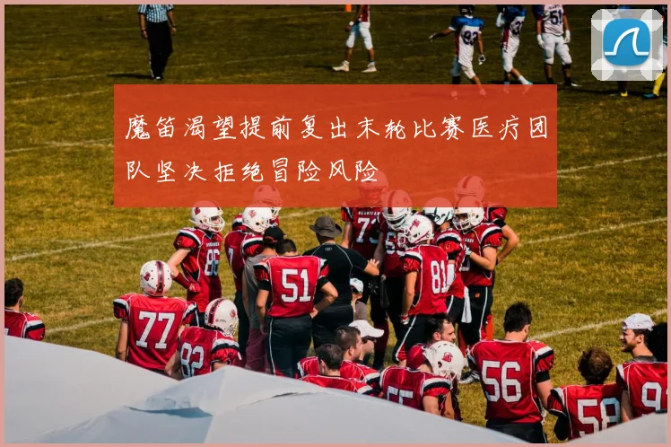 魔笛渴望提前复出末轮比赛医疗团队坚决拒绝冒险风险
