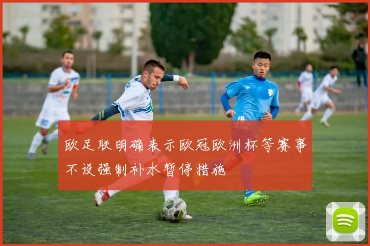 欧足联明确表示欧冠欧洲杯等赛事不设强制补水暂停措施