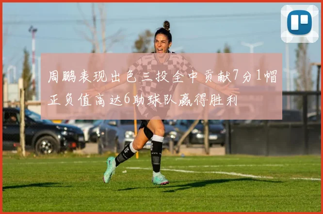 周鹏表现出色三投全中贡献7分1帽正负值高达6助球队赢得胜利