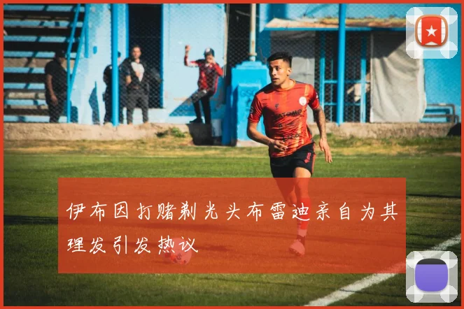 伊布因打赌剃光头布雷迪亲自为其理发引发热议