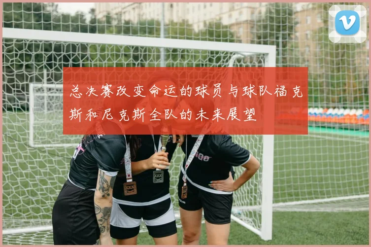 总决赛改变命运的球员与球队福克斯和尼克斯全队的未来展望