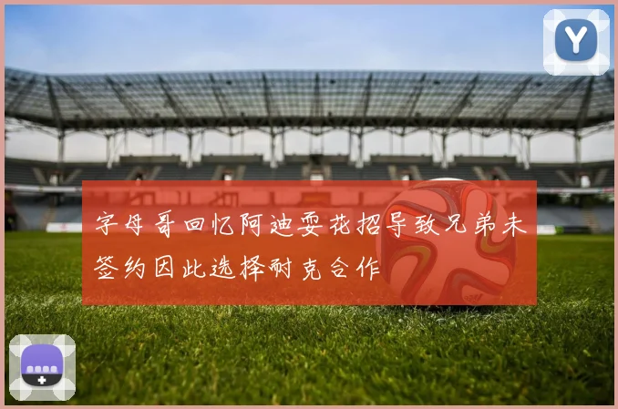 字母哥回忆阿迪耍花招导致兄弟未签约因此选择耐克合作